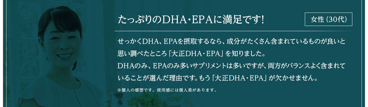 たっぷりのDHA・EPAが両方入っていて満足です！ せっかくDHA、EPAを摂取するなら、成分がたくさん含まれているものが良いと思い調べたところ「大正DHA・EPA」を知りました。DHAのみ、EPAのみ多いサプリメントは多いですが、両方がバランスよく含まれていることが選んだ理由です。もう「大正DHA・EPA」が欠かせません。※個人の感想です。女性（30代）