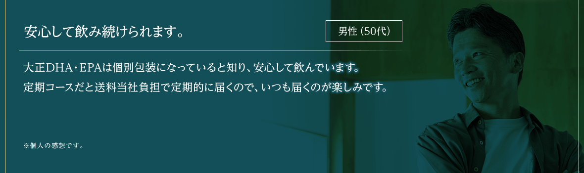 安心して飲み続けられます。大正DHA・EPAは個別包装になっていると知り、安心して飲んでいます。
			定期コースだと送料無料で定期的に届くので、いつも届くのが楽しみです。※個人の感想です。男性（50代）