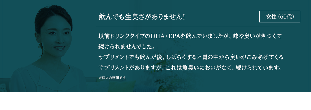 飲んでも生臭さがありません！ 以前ドリンクタイプのDHA・EPAを飲んでいましたが、味や臭いがきつくて続けられませんでした。サプリメントでも飲んだ後、しばらくすると胃の中から臭いがこみあげてくるサプリメントがありますが、これは魚臭いにおいがなく、続けられています。※個人の感想です。女性（60代）