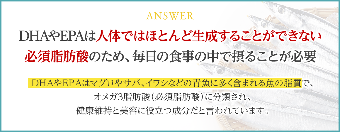 ANSWER DHAやEPAは人体ではほとんど生成することができない必須脂肪酸のため、毎日の食事の中で摂ることが必要 DHAやEPAはマグロやサバ、イワシなどの青魚に多く含まれる魚の脂質で、オメガ3脂肪酸（必須脂肪酸）に分類され、健康維持と美容に役立つ成分だと言われています。