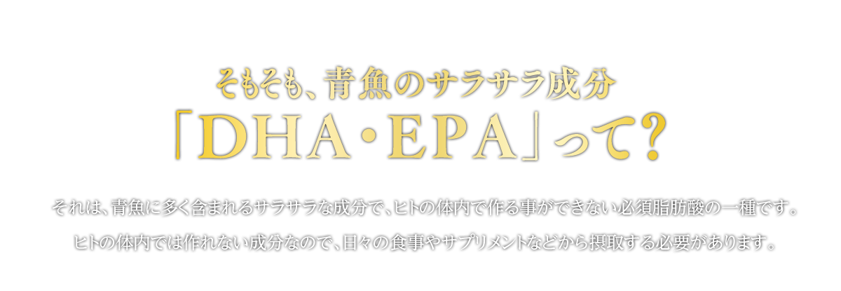そもそも、青魚のサラサラ成分「ＤＨＡ・ＥＰＡ」って？それは、青魚に多く含まれるサラサラな成分で、ヒトの体内で作る事ができない必須脂肪酸の一種です。ヒトの体内では作れない成分なので、日々の食事やサプリメントなどから摂取する必要があります。