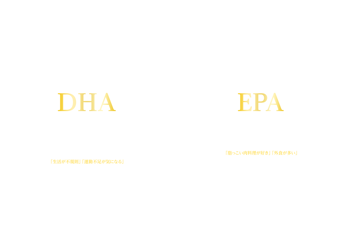 青魚のサラサラ成分「ＤＨＡ・ＥＰＡ」が健康をサポートします！ DHA 健やかな毎日の健康成分 マグロ、カツオなどに多く含まれる健康成分DHA（ドコサヘキサエン酸）。日々の健康維持に役立つ成分で「生活が不規則」「運動不足が気になる」という方におすすめの栄養素です。 EPA 元気な毎日の健康成分 イワシ、サバ等に多く含まれる元気成分EPA（エイコサペンタエン酸）。「脂っこい肉料理が好き」「外食が多い」など食生活が偏りがちな方におすすめです。年齢とともに気になる体の健康をサポートし、元気で若々しい毎日を応援します。