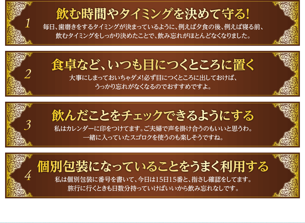 1飲む時間やタイミングを決めて守る！毎日、歯磨きをするタイミングが決まっているように、例えば夕食の後、例えば寝る前、飲むタイミングをしっかり決めたことで、飲み忘れがほとんどなくなりました。 2食卓など、いつも目につくところに置く大事にしまっておいちゃダメ！必ず目につくところに出しておけば、
うっかり忘れがなくなるのでおすすめですよ。 3飲んだことをチェックできるようにする私はカレンダーに印をつけてます。ご夫婦で声を掛け合うのもいいと思うわ。一緒に入っていたスゴロクを使うのも楽しそうですね。 4個別包装になっていることをうまく利用する私は個別包装に番号を書いて、今日は15日15番と、指さし確認をしてます。旅行に行くときも日数分持っていけばいいから飲み忘れなしです。