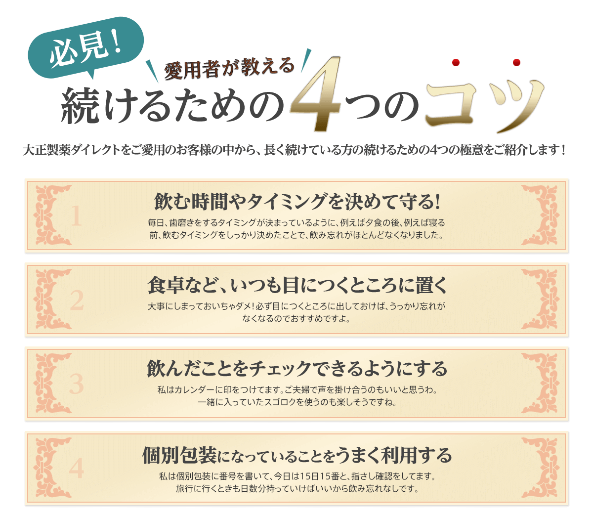 必見！愛用者が教える続けるための4つのコツ 大正製薬ダイレクトをご愛用のお客様の中から、長く続けている方の続けるための4つの極意をご紹介します！1飲む時間やタイミングを決めて守る！毎日、歯磨きをするタイミングが決まっているように、例えば夕食の後、例えば寝る前、飲むタイミングをしっかり決めたことで、飲み忘れがほとんどなくなりました。 2食卓など、いつも目につくところに置く大事にしまっておいちゃダメ！必ず目につくところに出しておけば、うっかり忘れがなくなるのでおすすめですよ。 3飲んだことをチェックできるようにする私はカレンダーに印をつけてます。ご夫婦で声を掛け合うのもいいと思うわ。一緒に入っていたスゴロクを使うのも楽しそうですね。 4個別包装になっていることをうまく利用する私は個別包装に番号を書いて、今日は15日15番と、指さし確認をしてます。旅行に行くときも日数分持っていけばいいから飲み忘れなしです。