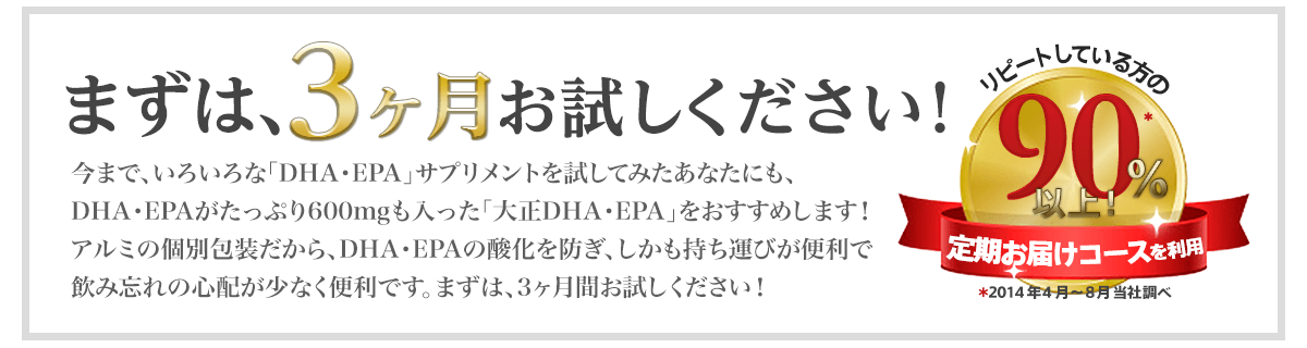まずは、3ヶ月お試しください！リピートしている方の90%以上定期お届けコースを利用※2014年4月～8月 当社調べ 今まで、いろいろな「DHA・EPA」サプリメントを試してみたあなたにも、DHA・EPAがたっぷり600mgも入った「大正DHA・EPA」をおすすめします！アルミの個別包装だから、DHA・EPAの酸化を防ぎ、しかも持ち運びが便利で飲み忘れの心配が少なく便利です。まずは、3ヶ月間お試しください！