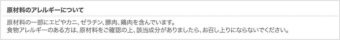 原材料のアレルギーについて原材料の一部にエビやカニ、ゼラチン、豚肉、鶏肉を含んでいます。食物アレルギーのある方は、原材料をご確認の上、該当成分がありましたら、お召し上りにならないでください。