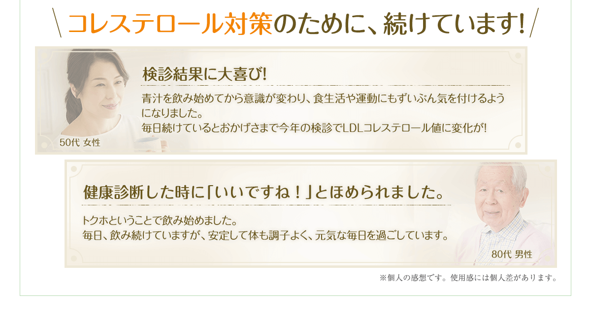 コレステロール対策のために、続けています！検診結果に大喜び！青汁を飲み始めてから意識が変わり、食生活や運動にもずいぶん気を付けるようになりました。毎日続けているとおかげさまで今年の検診でLDLコレステロール値に変化が！健康診断したときに「いいですね！」とほめられました。トクホということで飲み始めました。毎日、飲み続けていますが、安定して体も調子よく、元気な毎日を過ごしています。