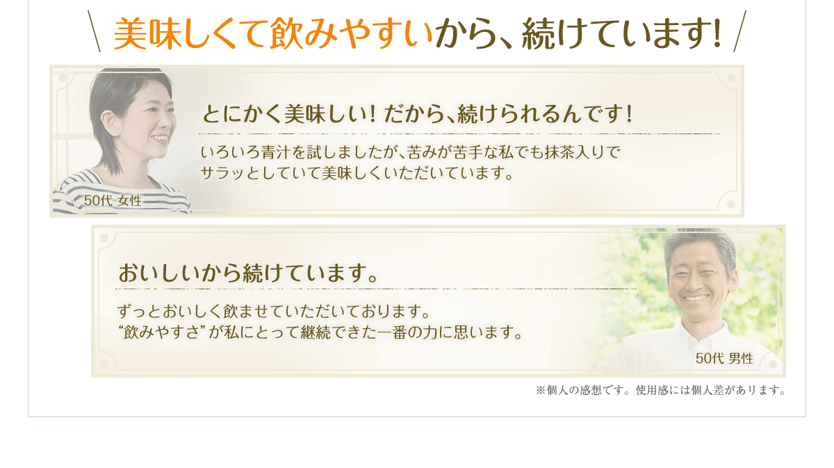 とにかく美味しい！だから、続けられるんです！いろいろ青汁を試しましたが、苦みが苦手な私でも抹茶入りでサラッとしていて美味しくいただいています。おいしいから続けています。ずっとおいしく飲ませていただいております。”飲みやすさ”が私にとって継続できた一番の力に思います。