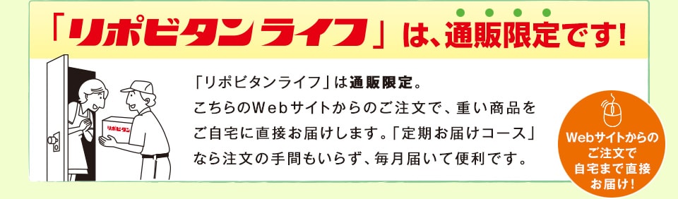 「リポビタンライフ」は、通販限定です！　「リポビタンライフ」は通販限定。こちらのWebサイトからのご注文で、重い商品をご自宅に直接お届けします。「定期お届けコース」なら注文の手間もいらず、毎月届いて便利です。