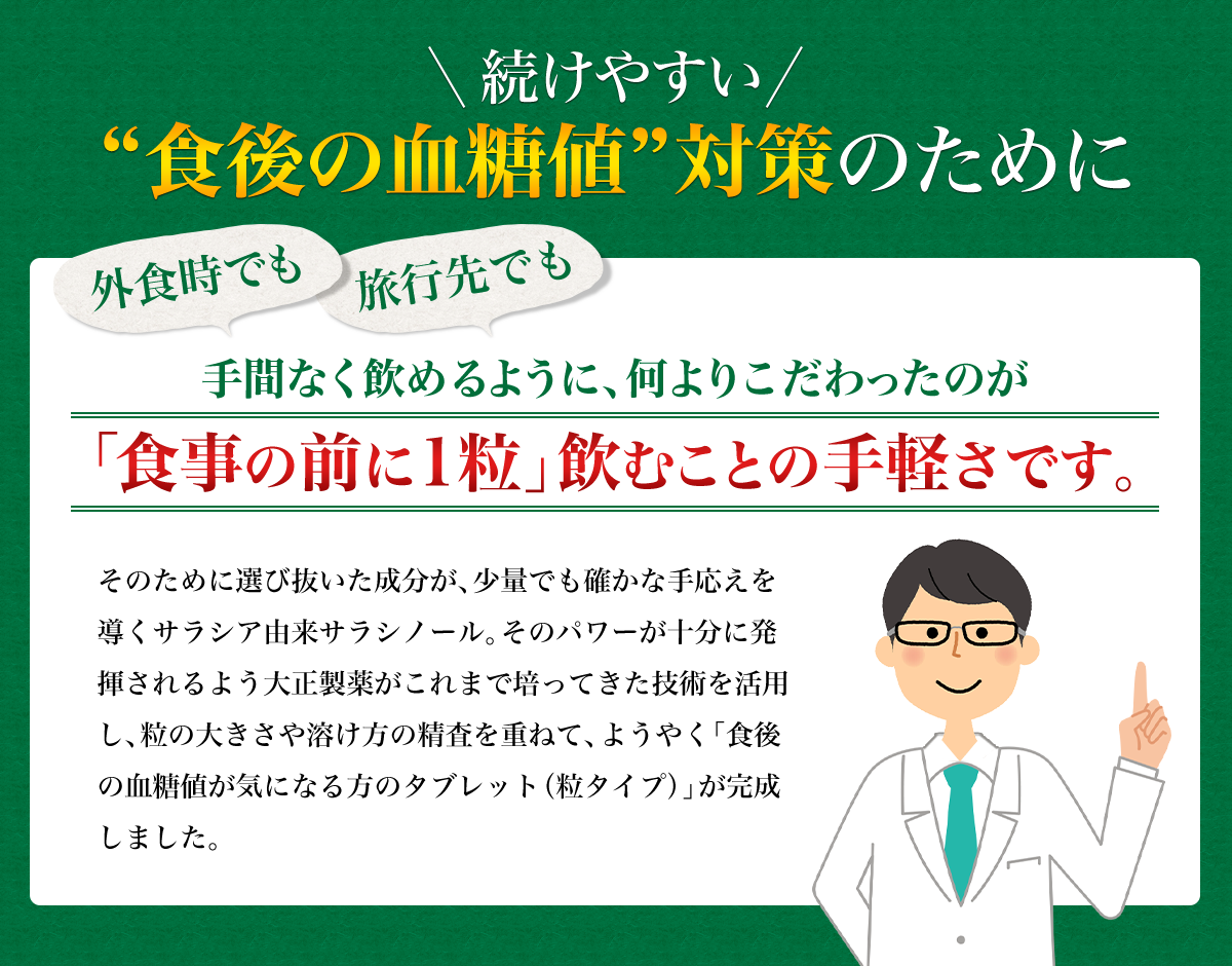 続けやすい”食後の血糖値”対策のために外食時でも旅行先でも手間なく飲めるように、何よりこだわったのが「食事の前に1粒」飲むことの手軽さです。そのために選びぬいた成分が、少量でも確かな手応えを導くサラシア由来サラシノール。そのパワーが十分に発揮されるよう大正製薬がこれまで培ってきた技術を活用し、粒の大きさや溶け方の精査を重ねて、ようやく「食後の血糖値が気になる方のタブレット(粒タイプ)」が完成しました。 セルフメディケーション研究開発本部 商品開発部 主任 保健学博士 山本大輔