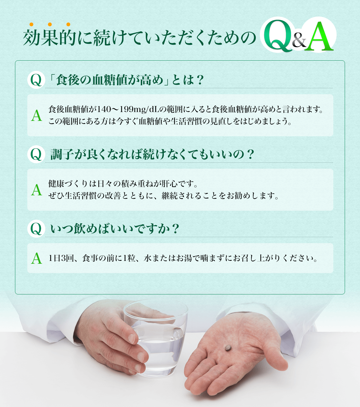 効果的に続けていただくためのQ＆A　Q「食後の血糖値が高め」とは？ A食後血糖値が140～199mg/dLの範囲に入ると食後血糖値が高めといわれます。この範囲にある方は今すぐ血糖値や生活習慣の見直しをはじめましょう。　Q調子が良くなれば続けなくてもいいの？ A健康づくりは日々の積み重ねが肝心です。ぜひ生活習慣の改善とともに、継続されることをお勧めします。 Qいつ飲めばいいですか？ A1日3回、食事の前に1粒、水またはお湯で噛まずにお召し上がりください。