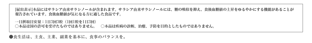 [届出表示]本品にはサラシア由来サラシノールが含まれます。サラシア由来サラシノールには、糖の吸収を抑え、食後血糖値の上昇をゆるやかにする機能があることが報告されています。食後血糖値が気になる方に適した食品です。　一日摂取目安量：1日3粒(1回1粒)　○本品は国の許可を受けたものではありません。○本品は疾病の診断、治療、予防を目的としたものではありません。●食生活は、主食、主菜、副菜を基本に、食事のバランスを。