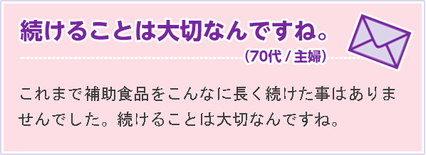 続けることは大切なんですね。（70代 主婦）これまで補助食品をこんなに長く続けた事はありませんでした。続けることは大切なんですね。
