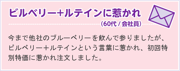 ビルベリー＋ルテインに惹かれ （60代 会社員）今まで他社のブルーベリーを飲んで参りましたが、ビルベリー＋ルテインという言葉に惹かれ、初回特別特価に惹かれ注文しました。