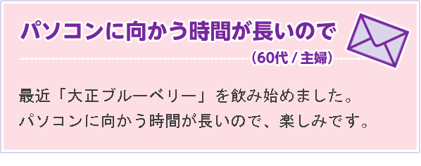 パソコンに向かう時間が長いので （60代 主婦）最近「大正ブルーベリー」を飲み始めました。パソコンに向かう時間が長いので、楽しみです。