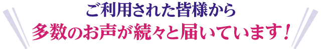 ご利用された皆様から多数のお声が続々と届いています！