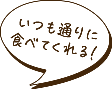 いつも通りに食べてくれる！