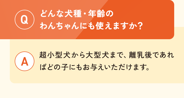 Q.どんな犬種・年齢のわんちゃんにも使えますか？A.超小型犬から大型犬まで、離乳後であればどの子にもお与えいただけます。