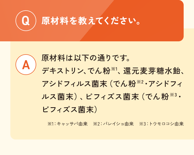 Q.原材料を教えてください。A.原材料は以下の通りです。 デキストリン、でん粉※1、還元麦芽糖水飴、アシドフィルス菌末（でん粉※2・アシドフィルス菌末）、ビフィズス菌末（でん粉※3・ビフィズス菌末）