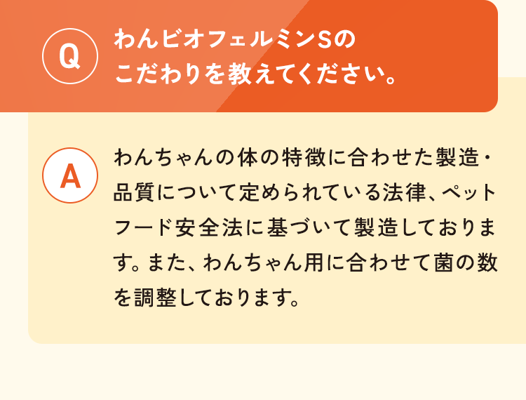 Q.わんビオフェルミンSのこだわりを教えてください。A.わんちゃんの体の特徴に合わせた製造・品質について定められている法律、ペットフード安全法に基づいて製造しております。また、わんちゃん用に合わせて菌の数を調整しております。