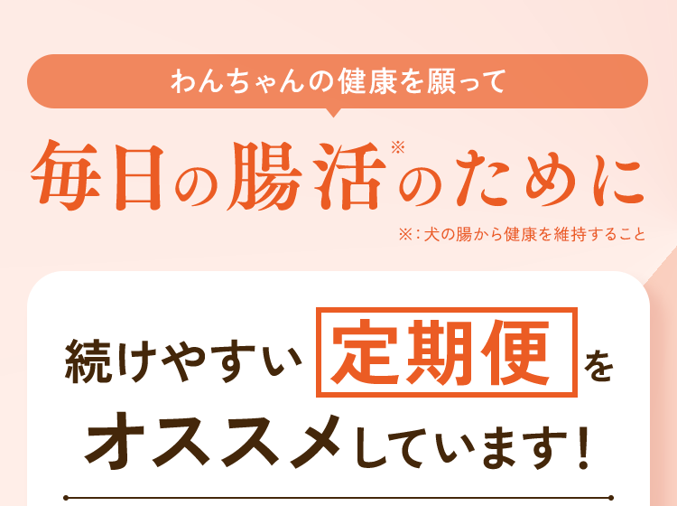 わんちゃんの健康を願って毎日の腸活のために、続けやすい定期便をオススメしています！
