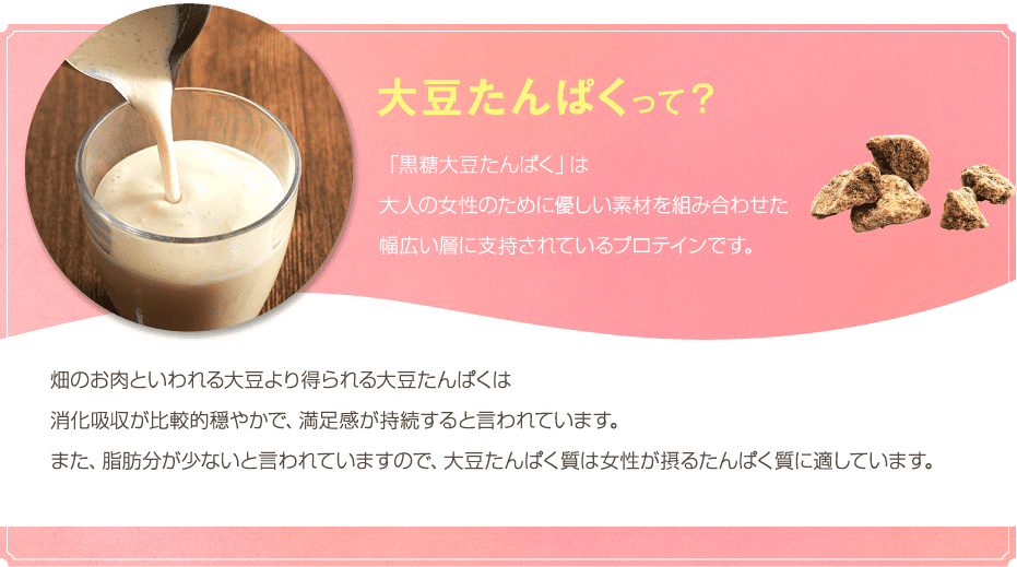 大豆たんぱくって?「黒糖大豆たんぱく」は大人の女性のために優しい素材を組み合わせた幅広い層に支持されているプロテインです