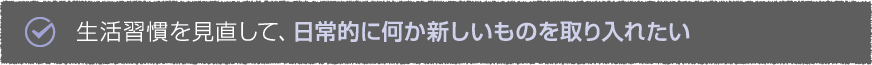 生活習慣を見直して、日常的に何か新しいものを取り入れたい