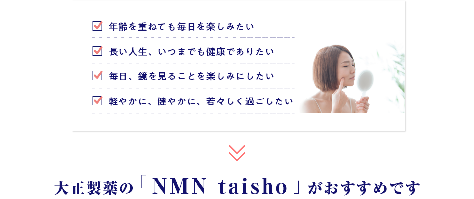 ・年齢を重ねても毎日を楽しみたい・長い人生、いつまでも健康でありたい・毎日、鏡を見ることを楽しみにしたい・軽やかに、健やかに、若々しく過ごしたい→大正製薬の「NMN taisho」がおすすめです