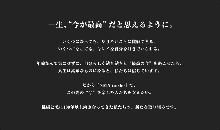 一生、”今が最高”だと思えるように。いくつになっても、やりたいことに挑戦できる。いくつになっても、きれいな自分を好きでいられる。年齢なんて気にせずに、自分らしく活き活きと”最高の今”を過ごせたら、人生は素敵なものになると、私たちは信じています。だから「NMN taisho」で、この先の”今”を楽しむ人たちを支えたい。健康と美に100年以上向き合ってきた私たちの、新たな取り組みです。