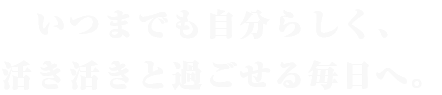 いつまでも自分らしく、 活き活きと過ごせる毎日へ。