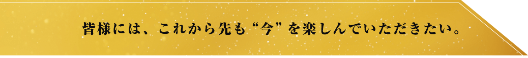 皆様には、これから先も ”今”を楽しんでいただきたい。