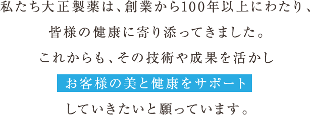 私たち大正製薬は、創業から100年以上にわたり、皆様の健康に寄り添ってきました。これからも、その技術や成果を活かしお客様の美と健康をサポートしていきたいと願っています。