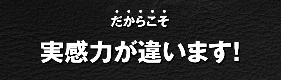 だからこそ、実感力が違います！