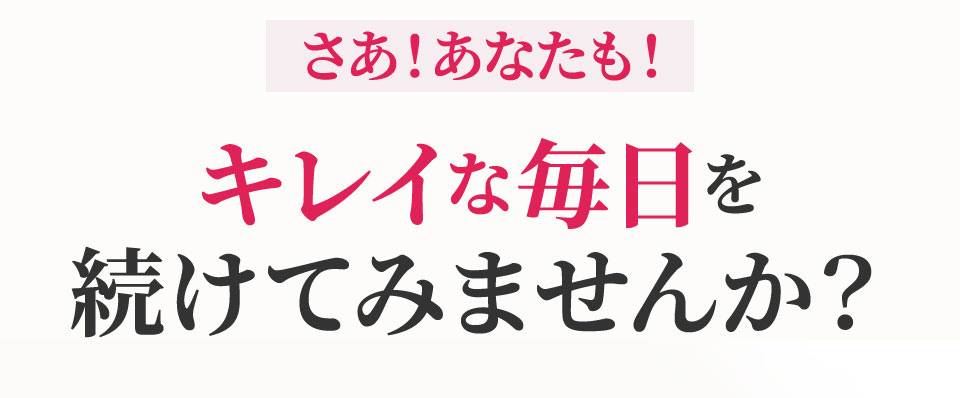 さあ！あなたも！キレイな毎日を続けてみませんか？