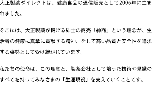 大正製薬ダイレクトは、健康食品の通信販売として2006年に生まれました。
  そこには、大正製薬が掲げる紳士の商売「紳商」という理念が、生活者の健康に真摯に貢献する精神、そして高い品質と安全性を追求する姿勢として受け継がれています。
  私たちの使命は、この理念と、製薬会社として培った技術や見識のすべてを持ってみなさまの「生涯現役」を支えていくことです。