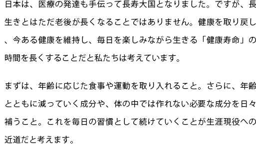 日本は、医療の発達も手伝って長寿大国となりました。ですが、長生きとはただ老後が長くなることではありません。健康を取り戻し、今ある健康を維持し、毎日を楽しみながら生きる「健康寿命」の時間を長くすることだと私たちは考えています。
  まずは、年齢に応じた食事や運動を取り入れること。さらに、年齢とともに減っていく成分や、体の中では作れない必要な成分を日々補うこと。これを毎日の習慣として続けていくことが生涯現役への近道だと考えます。