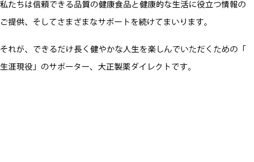 私たちは信頼できる品質の健康食品と健康的な生活に役立つ情報のご提供、そしてさまざまなサポートを続けてまいります。
  それが、できるだけ長く健やかな人生を楽しんでいただくための「生涯現役」のサポーター、大正製薬ダイレクトです。