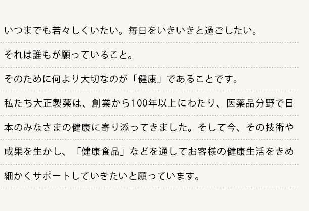 いつまでも若々しくいたい。毎日をいきいきと過ごしたい。
  それは誰もが願っていること。
  そのために何より大切なのが「健康」であることです。
  私たち大正製薬は、創業から100年以上にわたり、医薬品分野で日本のみなさまの健康に寄り添ってきました。そして今、その技術や成果を生かし、「健康食品」などを通してお客様の健康生活をきめ細かくサポートしていきたいと願っています。