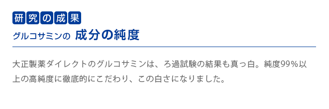 研究の成果　グルコサミンの成分の純度
        大正製薬ダイレクトのグルコサミンは、ろ過試験の結果も真っ白。純度99％以上の高純度に徹底的にこだわり、この白さになりました。