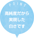 POINT 高純度だから実現した白さです