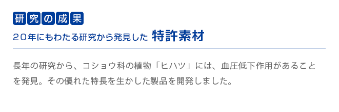 研究の成果　20年にもわたる研究から発見した特許素材　
        長年の研究から、コショウ科の植物「ヒハツ」には、血圧低下作用があることを発見。その優れた特長を生かした製品を開発しました。