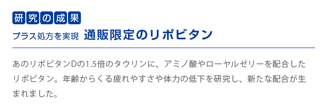 研究の成果　プラス処方を実現通販限定のリポビタン　
        あのリポビタンDの1.5倍のタウリンに、アミノ酸やローヤルゼリーを配合したリポビタン。年齢からくる疲れやすさや体力の低下を研究し、新たな配合が生まれました。