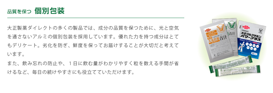 品質を保つ個別包装　
          大正製薬ダイレクトの多くの製品では、成分の品質を保つために、光と空気を通さないアルミの個別包装を採用しています。優れた力を持つ成分はとてもデリケート。劣化を防ぎ、鮮度を保ってお届けすることが大切だと考えています。
また、飲み忘れの防止や、１日に飲む量がわかりやすく粒を数える手間が省けるなど、毎日の続けやすさにも役立てていただけます。