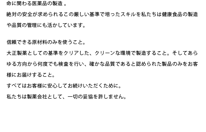 命に関わる医薬品の製造 。
絶対の安全が求められるこの厳しい基準で培ったスキルを私たちは健康食品の製造や品質の管理にも活かしています。
信頼できる原材料のみを使うこと。 
大正製薬としての基準をクリアした、クリーンな環境で製造すること。そしてあらゆる方向から何度でも検査を行い、確かな品質であると認められた製品のみをお客様にお届けすること。
すべてはお客様に安心してお続けいただくために。 
私たちは製薬会社として、一切の妥協を許しません。