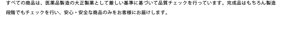 すべての商品は、医薬品製造の大正製薬として厳しい基準に基づいて品質チェックを行っています。完成品はもちろん製造段階でもチェックを行い、安心・安全な商品のみをお客様にお届けします。