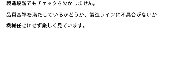 製造段階でもチェックを欠かしません。
品質基準を満たしているかどうか、製造ラインに不具合がないか機械任せにせず厳しく見ています。