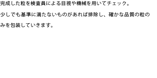 完成した粒を検査員による目視や機械を用いてチェック。
少しでも基準に満たないものがあれば排除し、確かな品質の粒のみを包装していきます。