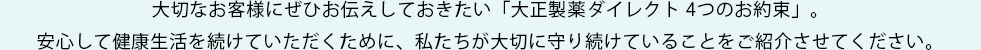 大切なお客様にぜひお伝えしておきたい「大正製薬ダイレクト 4つのお約束」。
安心して健康生活を続けていただくために、私たちが大切に守り続けていることをご紹介させてください。