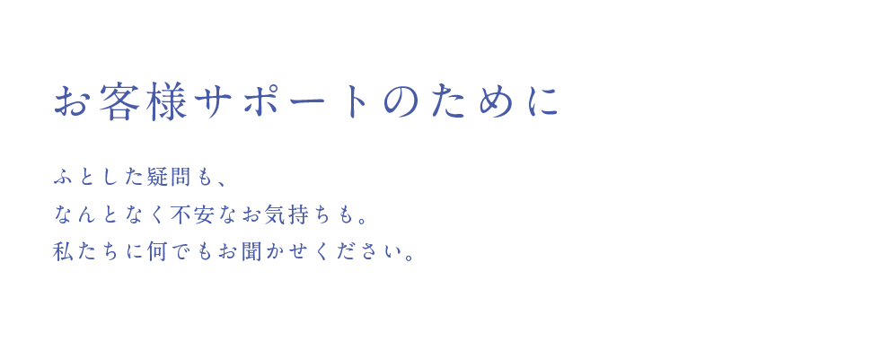 お客様サポートのために
        ふとした疑問も、なんとなく不安なお気持ちも。私たちに何でもお聞かせください。