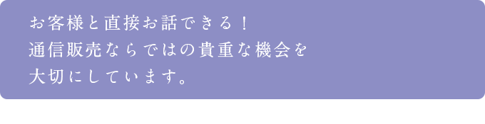 お客様と直接お話できる！通信販売ならではの貴重な機会を大切にしています。